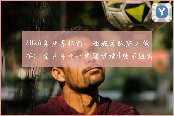 2026年世界杯前，西班牙队陷入低谷：盘点斗牛士军团连续4场不胜背后的深层原因与未来出路