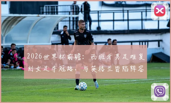 2026世界杯前瞻：西班牙男足难复刻女足夺冠路，与英格兰皆陷阵容革新阵痛期