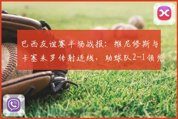 巴西友谊赛半场战报：维尼修斯与卡塞米罗传射连线，助球队2-1领先巴拿马，附全场录像回放观看指南
