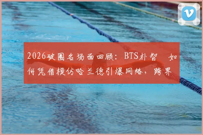 2026破圈名场面回顾：BTS朴智旻如何凭借模仿哈兰德引爆网络，跨界文化现象解析