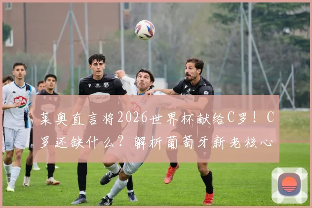 莱奥直言将2026世界杯献给C罗!C罗还缺什么?解析葡萄牙新老核心传承