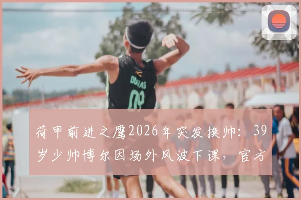 荷甲前进之鹰2026年突发换帅:39岁少帅博尔因场外风波下课,官方声明全文解读