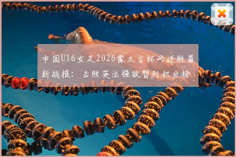 中国U16女足2026蒙太古杯两连胜最新战报:击败英法强敌暂列积分榜第二,完整赛程与出线形势分析