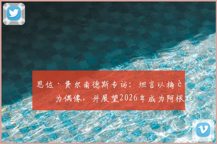 恩佐·费尔南德斯专访:坦言以梅西为偶像,并展望2026年成为阿根廷队长的可能性与挑战