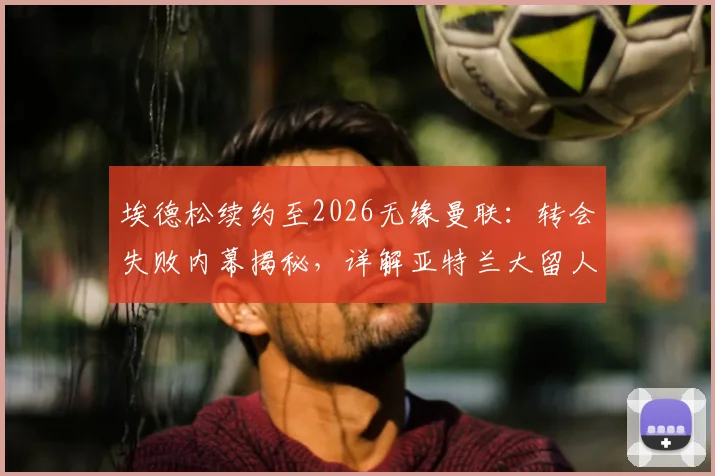 埃德松续约至2026无缘曼联:转会失败内幕揭秘,详解亚特兰大留人原因与球员未来