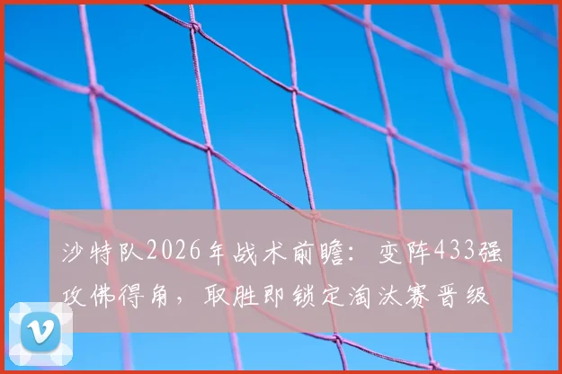 沙特队2026年战术前瞻:变阵433强攻佛得角,取胜即锁定淘汰赛晋级名额?