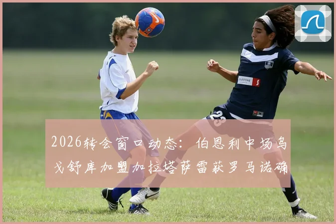 2026转会窗口动态:伯恩利中场乌戈舒库加盟加拉塔萨雷获罗马诺确认,交易细节与球员前景浅析