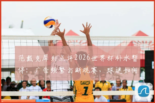 范戴克犀利点评2026世界杯补水暂停：广告频繁打断观赛，球迷如何应对这种观赛体验？