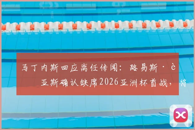 马丁内斯回应离任传闻：路易斯·迪亚斯确认缺席2026亚洲杯首战，将帅关系与未来计划解析