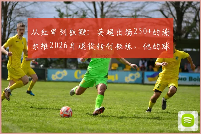 从红军到教鞭:英超出场250+的谢尔维2026年退役转行教练,他的球员生涯与执教前景全解析