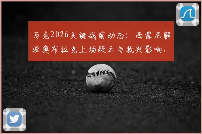 马竞2026关键战前动态:西蒙尼解读奥布拉克上场疑云与裁判影响,详解球队备战策略