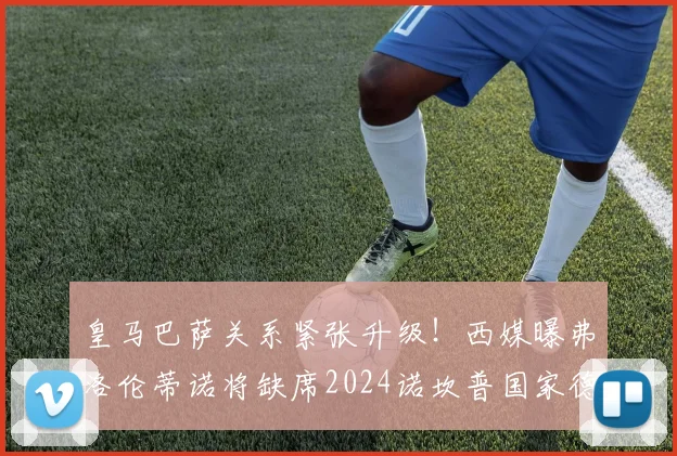 皇马巴萨关系紧张升级！西媒曝弗洛伦蒂诺将缺席2024诺坎普国家德比，背后原因引热议