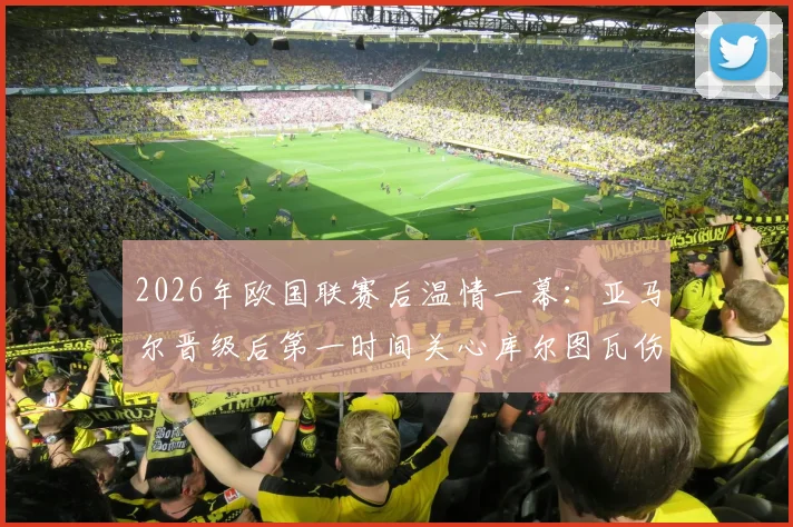 2026年欧国联赛后温情一幕：亚马尔晋级后第一时间关心库尔图瓦伤情，获皇马门将暖心回应