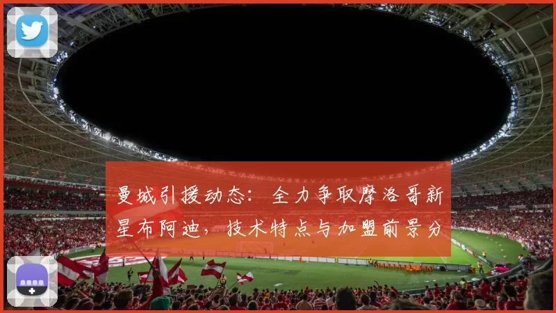 曼城引援动态：全力争取摩洛哥新星布阿迪，技术特点与加盟前景分析