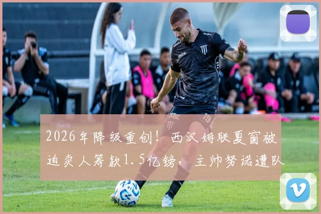 2026年降级重创!西汉姆联夏窗被迫卖人筹款1.5亿镑,主帅努诺遭队内多人反对,球队未来何去何从?