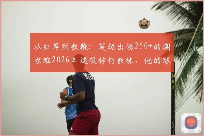 从红军到教鞭:英超出场250+的谢尔维2026年退役转行教练,他的球员生涯与执教前景全解析