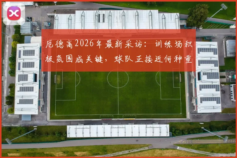厄德高2026年最新采访:训练场积极氛围成关键,球队正接近何种重大目标深度解读