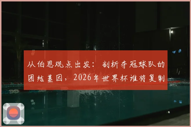 从伯恩观点出发:剖析夺冠球队的团结基因,2026年世界杯谁将复制阿根廷式的为彼此而战?