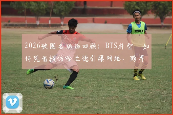 2026破圈名场面回顾:BTS朴智旻如何凭借模仿哈兰德引爆网络,跨界文化现象解析