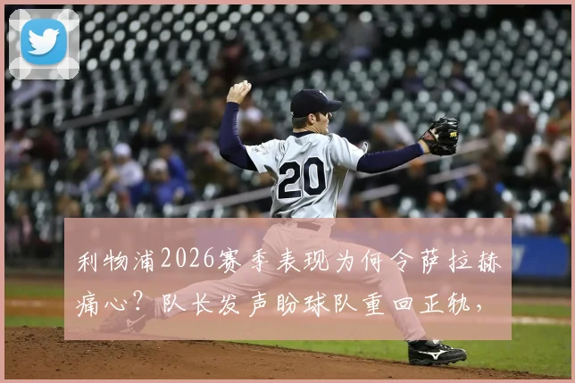 利物浦2026赛季表现为何令萨拉赫痛心？队长发声盼球队重回正轨，三点问题急需解决