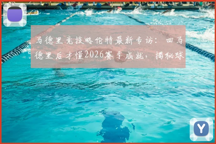 马德里竞技略伦特最新专访：回马德里后才懂2026赛季成就，揭秘球队赛季表现与未来目标