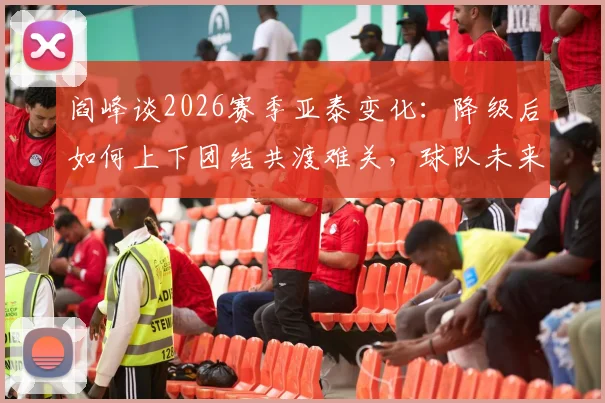阎峰谈2026赛季亚泰变化:降级后如何上下团结共渡难关,球队未来走向分析