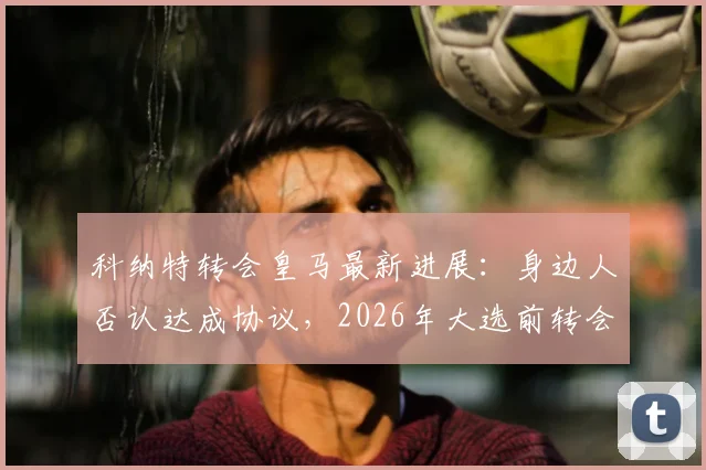 科纳特转会皇马最新进展：身边人否认达成协议，2026年大选前转会无定论