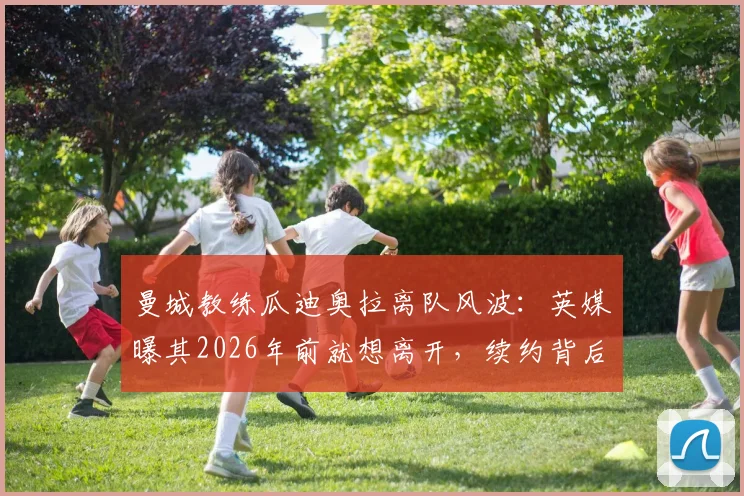 曼城教练瓜迪奥拉离队风波：英媒曝其2026年前就想离开，续约背后有何隐情？