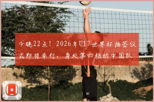 今晚22点！2026年U17世界杯抽签仪式即将举行，身处第四档的中国队将面临怎样的挑战？