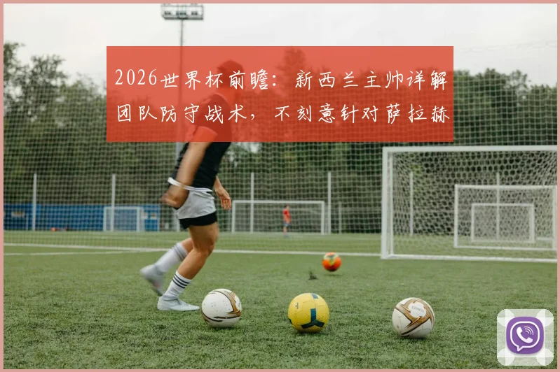 2026世界杯前瞻：新西兰主帅详解团队防守战术，不刻意针对萨拉赫如何击败埃及队