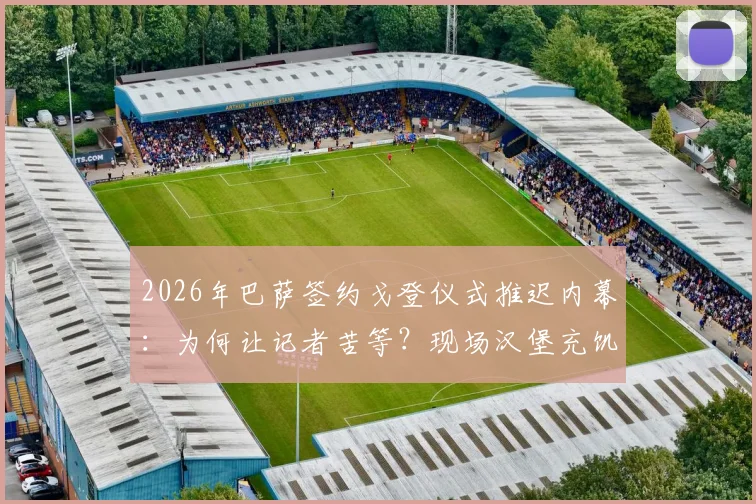 2026年巴萨签约戈登仪式推迟内幕：为何让记者苦等？现场汉堡充饥细节全披露