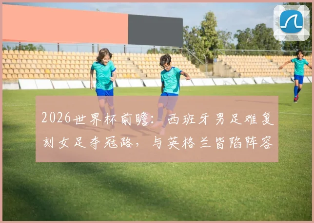 2026世界杯前瞻:西班牙男足难复刻女足夺冠路,与英格兰皆陷阵容革新阵痛期