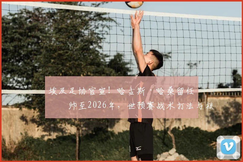 埃及足协官宣！哈古斯·哈桑留任主帅至2026年，世预赛战术打法与核心球员名单前瞻