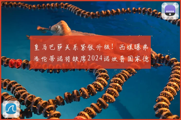 皇马巴萨关系紧张升级！西媒曝弗洛伦蒂诺将缺席2024诺坎普国家德比，背后原因引热议