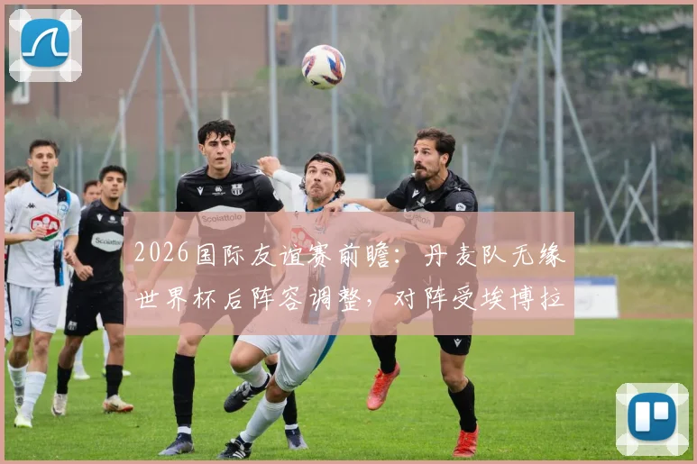 2026国际友谊赛前瞻:丹麦队无缘世界杯后阵容调整,对阵受埃博拉影响的民主刚果队