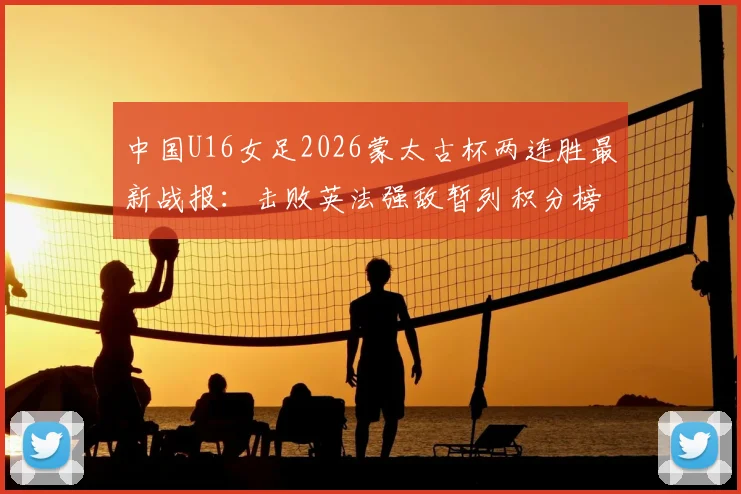 中国U16女足2026蒙太古杯两连胜最新战报：击败英法强敌暂列积分榜第二，完整赛程与出线形势分析