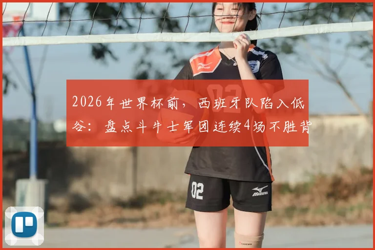 2026年世界杯前,西班牙队陷入低谷:盘点斗牛士军团连续4场不胜背后的深层原因与未来出路