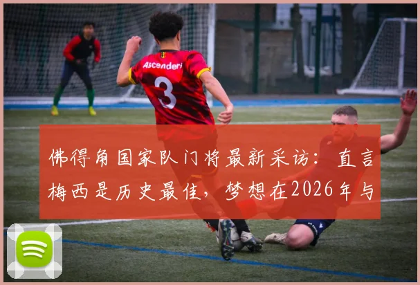 佛得角国家队门将最新采访:直言梅西是历史最佳,梦想在2026年与球王交手并扑出他的点球