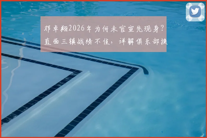 邓卓翔2026年为何未官宣先现身?直面三镇战绩不佳,详解俱乐部换帅决策内情