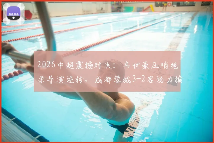 2026中超震撼对决：韦世豪压哨绝杀导演逆转，成都蓉城3-2客场力擒深圳新鹏城全程回顾