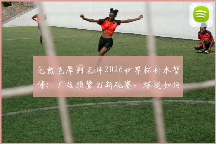 范戴克犀利点评2026世界杯补水暂停：广告频繁打断观赛，球迷如何应对这种观赛体验？