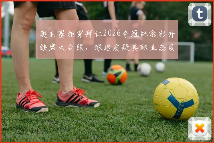 奥利塞拒穿拜仁2026夺冠纪念衫并缺席大合照，球迷质疑其职业态度，更衣室团结引关注
