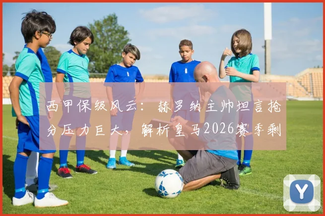 西甲保级风云：赫罗纳主帅坦言抢分压力巨大，解析皇马2026赛季剩余联赛零容错争冠局面