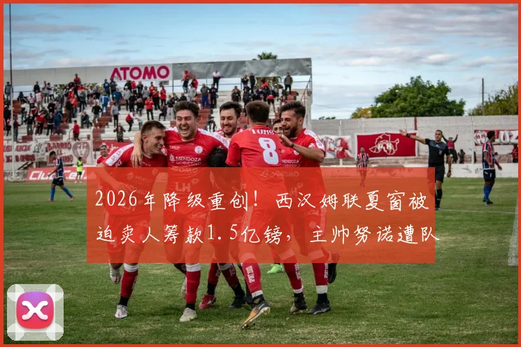 2026年降级重创！西汉姆联夏窗被迫卖人筹款1.5亿镑，主帅努诺遭队内多人反对，球队未来何去何从？