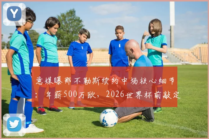 意媒曝那不勒斯续约中场核心细节：年薪500万欧，2026世界杯前敲定