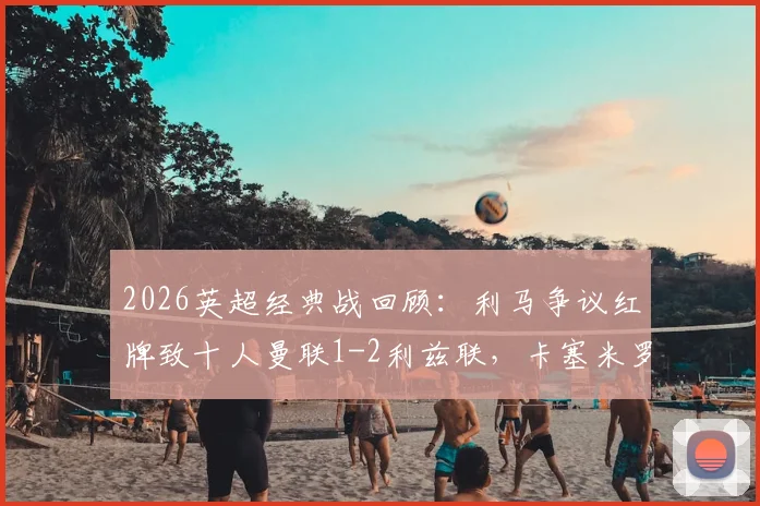 2026英超经典战回顾:利马争议红牌致十人曼联1-2利兹联,卡塞米罗破门难救主(附全场录像回放)