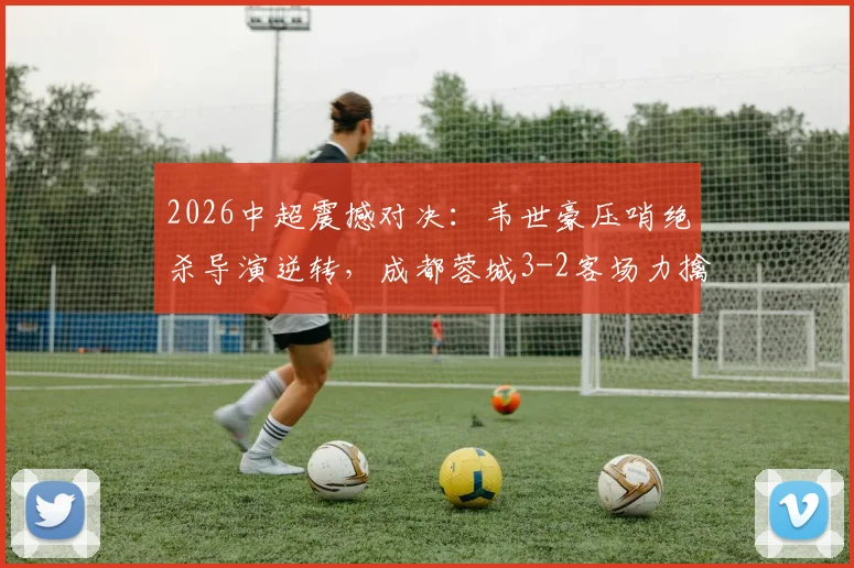 2026中超震撼对决:韦世豪压哨绝杀导演逆转,成都蓉城3-2客场力擒深圳新鹏城全程回顾