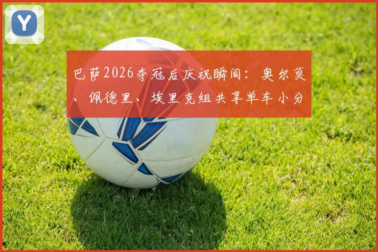 巴萨2026夺冠后庆祝瞬间：奥尔莫、佩德里、埃里克组共享单车小分队骑行，揭秘球星场外真实关系