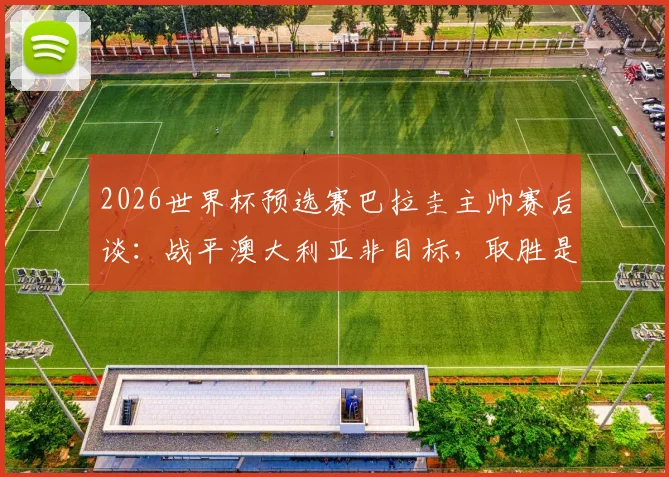 2026世界杯预选赛巴拉圭主帅赛后谈：战平澳大利亚非目标，取胜是唯一信念，复盘比赛关键点