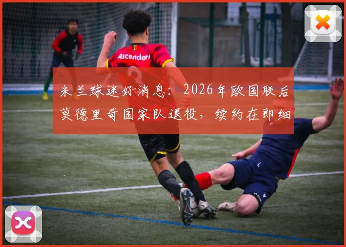 米兰球迷好消息：2026年欧国联后莫德里奇国家队退役，续约在即细节解读